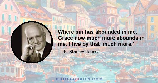 Where sin has abounded in me, Grace now much more abounds in me. I live by that 'much more.'