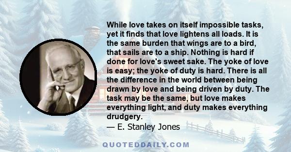 While love takes on itself impossible tasks, yet it finds that love lightens all loads. It is the same burden that wings are to a bird, that sails are to a ship. Nothing is hard if done for love's sweet sake. The yoke