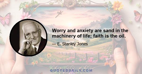 Worry and anxiety are sand in the machinery of life; faith is the oil.