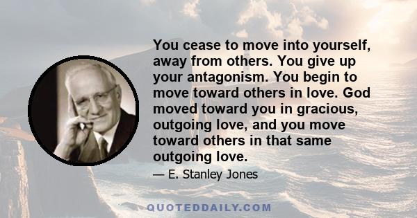 You cease to move into yourself, away from others. You give up your antagonism. You begin to move toward others in love. God moved toward you in gracious, outgoing love, and you move toward others in that same outgoing