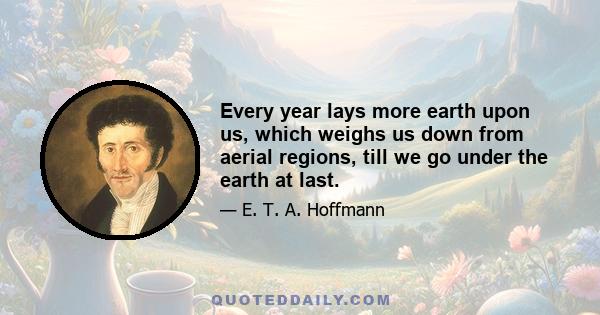 Every year lays more earth upon us, which weighs us down from aerial regions, till we go under the earth at last.