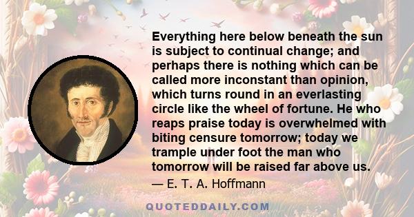 Everything here below beneath the sun is subject to continual change; and perhaps there is nothing which can be called more inconstant than opinion, which turns round in an everlasting circle like the wheel of fortune.