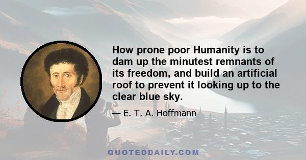 How prone poor Humanity is to dam up the minutest remnants of its freedom, and build an artificial roof to prevent it looking up to the clear blue sky.