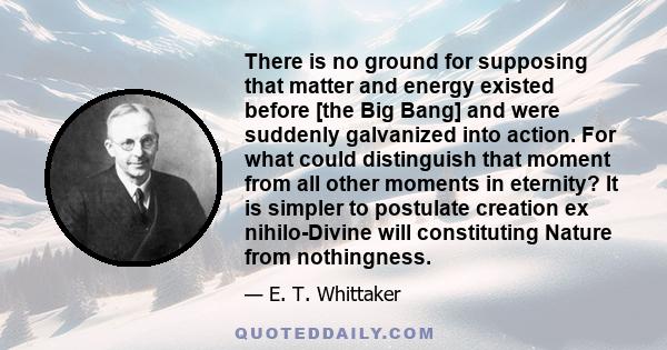 There is no ground for supposing that matter and energy existed before [the Big Bang] and were suddenly galvanized into action. For what could distinguish that moment from all other moments in eternity? It is simpler to 