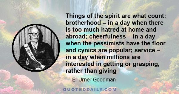 Things of the spirit are what count: brotherhood – in a day when there is too much hatred at home and abroad; cheerfulness – in a day when the pessimists have the floor and cynics are popular; service – in a day when