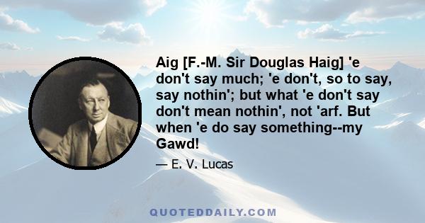 Aig [F.-M. Sir Douglas Haig] 'e don't say much; 'e don't, so to say, say nothin'; but what 'e don't say don't mean nothin', not 'arf. But when 'e do say something--my Gawd!