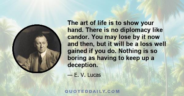 The art of life is to show your hand. There is no diplomacy like candor. You may lose by it now and then, but it will be a loss well gained if you do. Nothing is so boring as having to keep up a deception.