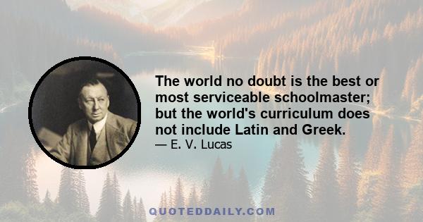 The world no doubt is the best or most serviceable schoolmaster; but the world's curriculum does not include Latin and Greek.