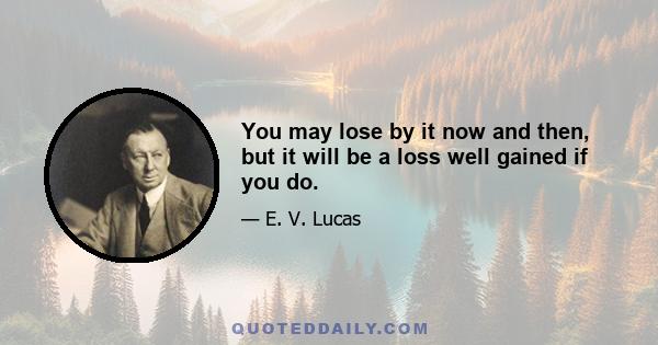 You may lose by it now and then, but it will be a loss well gained if you do.