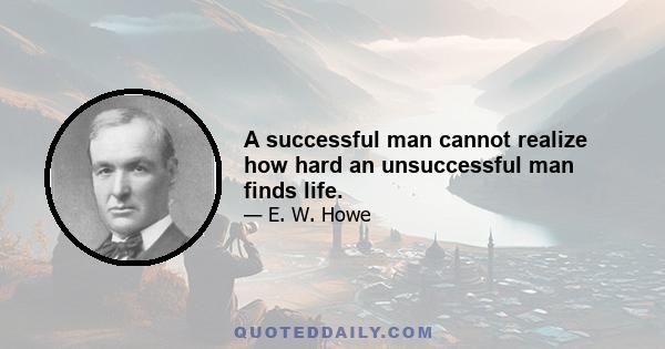 A successful man cannot realize how hard an unsuccessful man finds life.