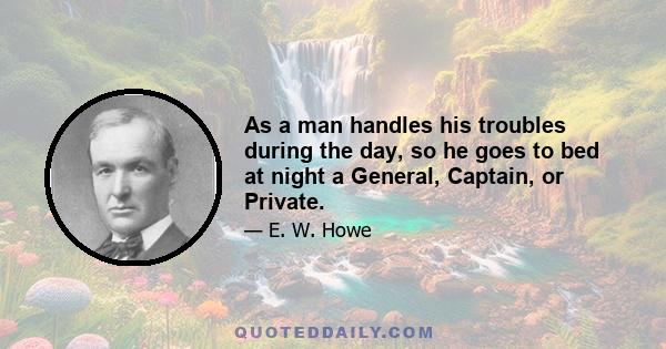 As a man handles his troubles during the day, so he goes to bed at night a General, Captain, or Private.