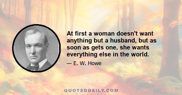 At first a woman doesn't want anything but a husband, but as soon as gets one, she wants everything else in the world.