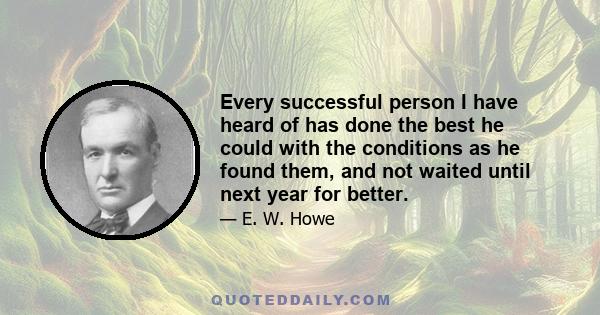 Every successful person I have heard of has done the best he could with the conditions as he found them, and not waited until next year for better.