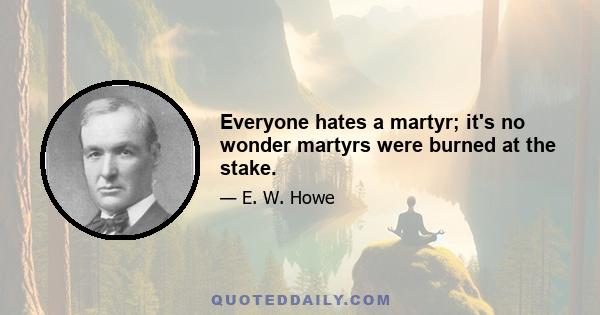 Everyone hates a martyr; it's no wonder martyrs were burned at the stake.