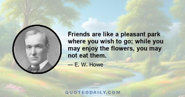 Friends are like a pleasant park where you wish to go; while you may enjoy the flowers, you may not eat them.