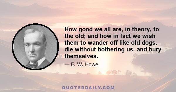 How good we all are, in theory, to the old; and how in fact we wish them to wander off like old dogs, die without bothering us, and bury themselves.