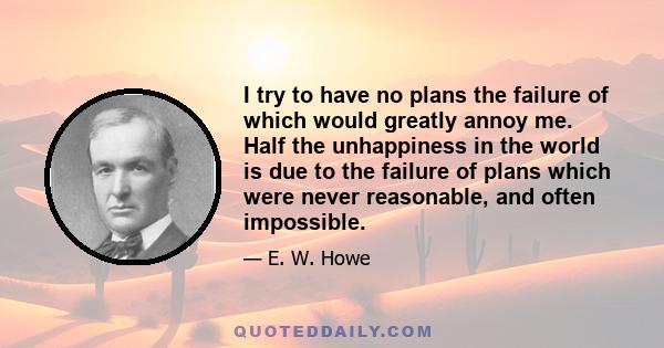 I try to have no plans the failure of which would greatly annoy me. Half the unhappiness in the world is due to the failure of plans which were never reasonable, and often impossible.