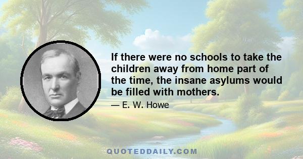 If there were no schools to take the children away from home part of the time, the insane asylums would be filled with mothers.