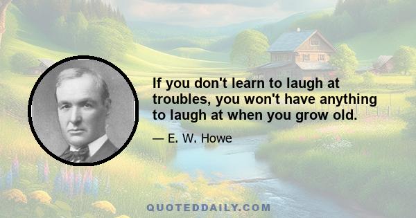 If you don't learn to laugh at troubles, you won't have anything to laugh at when you grow old.