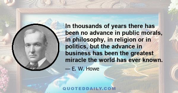 In thousands of years there has been no advance in public morals, in philosophy, in religion or in politics, but the advance in business has been the greatest miracle the world has ever known.