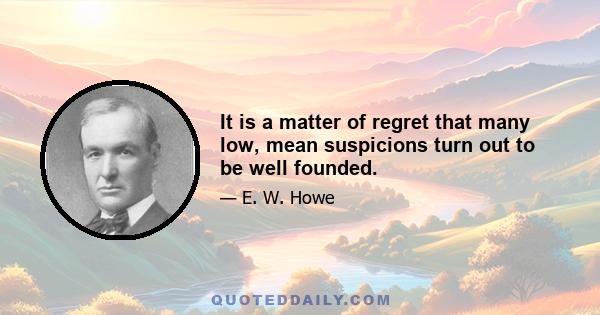 It is a matter of regret that many low, mean suspicions turn out to be well founded.