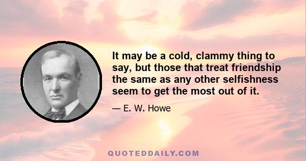 It may be a cold, clammy thing to say, but those that treat friendship the same as any other selfishness seem to get the most out of it.