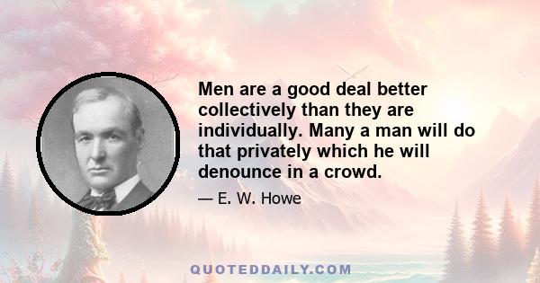 Men are a good deal better collectively than they are individually. Many a man will do that privately which he will denounce in a crowd.