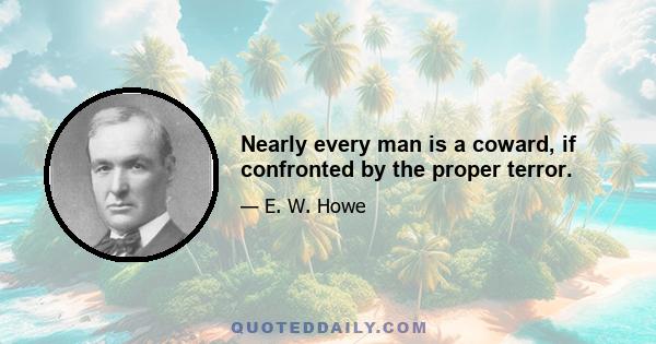 Nearly every man is a coward, if confronted by the proper terror.