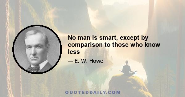 No man is smart, except by comparison to those who know less