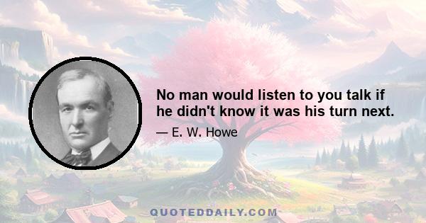 No man would listen to you talk if he didn't know it was his turn next.