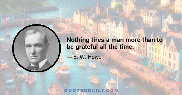 Nothing tires a man more than to be grateful all the time.