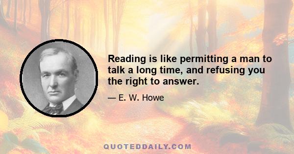 Reading is like permitting a man to talk a long time, and refusing you the right to answer.