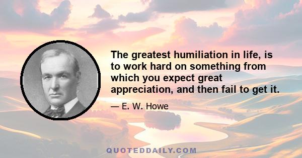 The greatest humiliation in life, is to work hard on something from which you expect great appreciation, and then fail to get it.