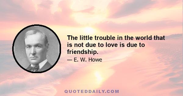 The little trouble in the world that is not due to love is due to friendship.