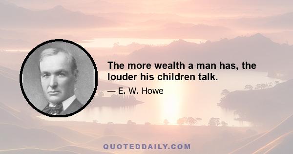 The more wealth a man has, the louder his children talk.