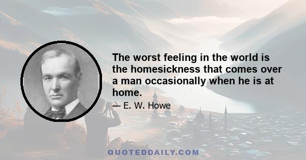 The worst feeling in the world is the homesickness that comes over a man occasionally when he is at home.