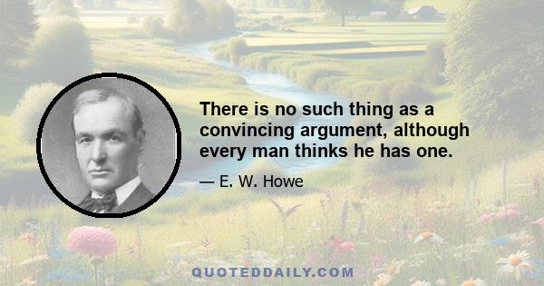 There is no such thing as a convincing argument, although every man thinks he has one.