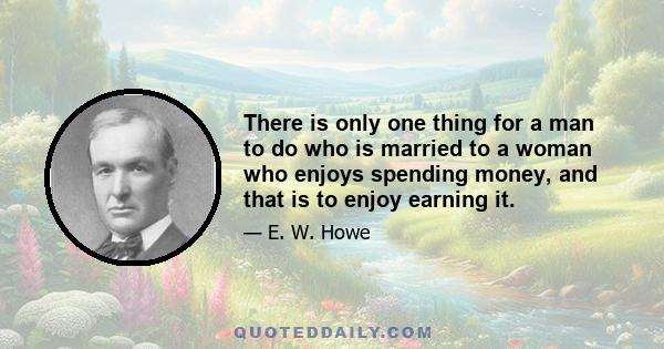 There is only one thing for a man to do who is married to a woman who enjoys spending money, and that is to enjoy earning it.