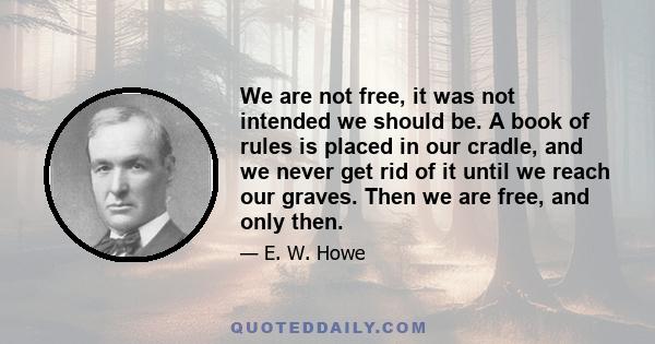 We are not free, it was not intended we should be. A book of rules is placed in our cradle, and we never get rid of it until we reach our graves. Then we are free, and only then.