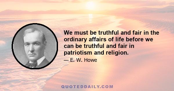 We must be truthful and fair in the ordinary affairs of life before we can be truthful and fair in patriotism and religion.