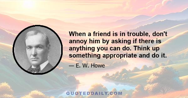 When a friend is in trouble, don't annoy him by asking if there is anything you can do. Think up something appropriate and do it.