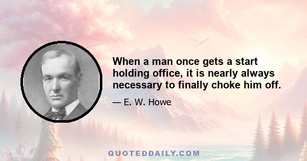 When a man once gets a start holding office, it is nearly always necessary to finally choke him off.