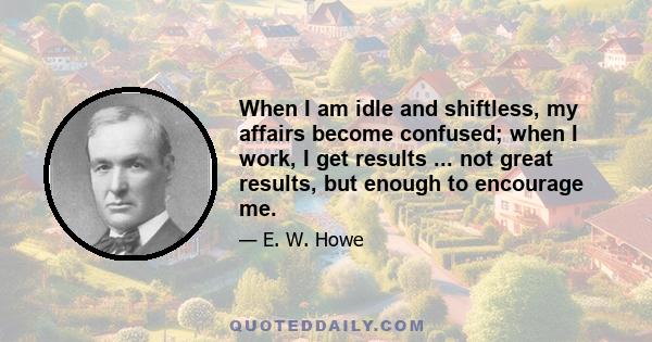 When I am idle and shiftless, my affairs become confused; when I work, I get results ... not great results, but enough to encourage me.