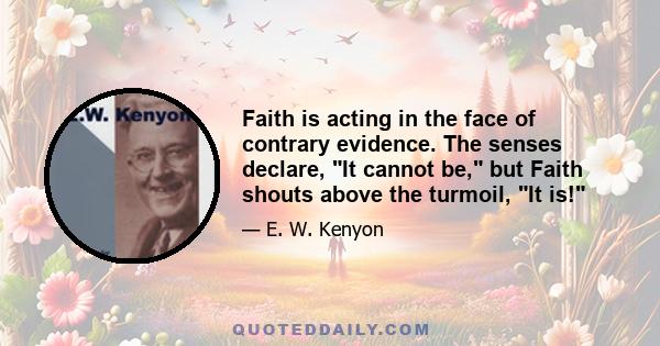 Faith is acting in the face of contrary evidence. The senses declare, It cannot be, but Faith shouts above the turmoil, It is!