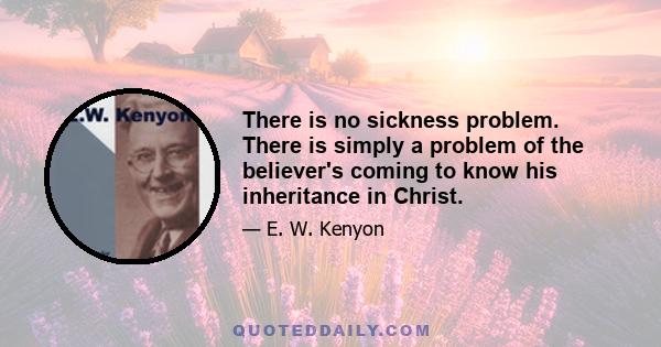 There is no sickness problem. There is simply a problem of the believer's coming to know his inheritance in Christ.