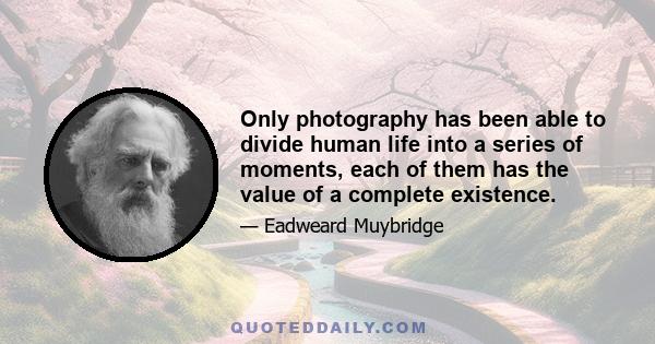 Only photography has been able to divide human life into a series of moments, each of them has the value of a complete existence.