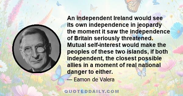 An independent Ireland would see its own independence in jeopardy the moment it saw the independence of Britain seriously threatened. Mutual self-interest would make the peoples of these two islands, if both