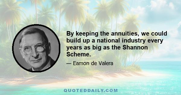 By keeping the annuities, we could build up a national industry every years as big as the Shannon Scheme.