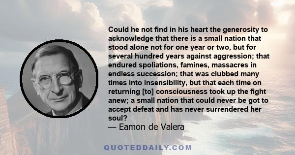 Could he not find in his heart the generosity to acknowledge that there is a small nation that stood alone not for one year or two, but for several hundred years against aggression; that endured spoliations, famines,