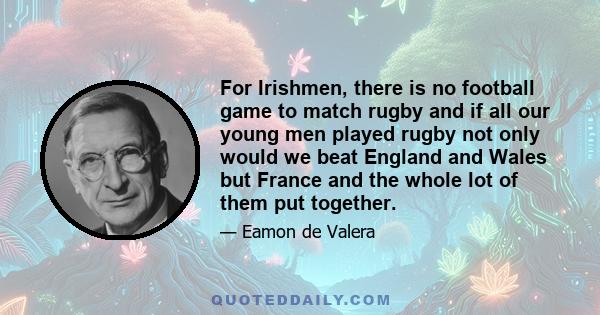 For Irishmen, there is no football game to match rugby and if all our young men played rugby not only would we beat England and Wales but France and the whole lot of them put together.